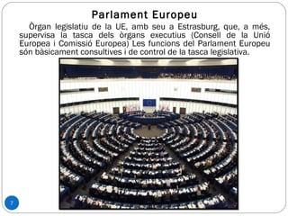 7
Parlament Europeu
Òrgan legislatiu de la UE, amb seu a Estrasburg, que, a més,
supervisa la tasca dels òrgans executius (Consell de la Unió
Europea i Comissió Europea) Les funcions del Parlament Europeu
són bàsicament consultives i de control de la tasca legislativa.
 