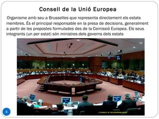 8
Consell de la Unió Europea
Organisme amb seu a Brussel·les que representa directament els estats
membres. És el principal responsable en la presa de decisions, generalment
a partir de les propostes formulades des de la Comissió Europea. Els seus
integrants (un per estat) són ministres dels governs dels estats
 
