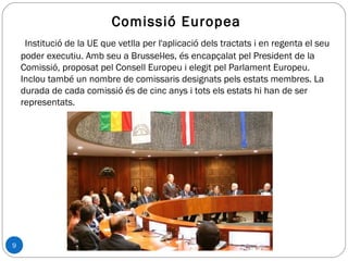 9
Comissió Europea
Institució de la UE que vetlla per l'aplicació dels tractats i en regenta el seu
poder executiu. Amb seu a Brussel·les, és encapçalat pel President de la
Comissió, proposat pel Consell Europeu i elegit pel Parlament Europeu.
Inclou també un nombre de comissaris designats pels estats membres. La
durada de cada comissió és de cinc anys i tots els estats hi han de ser
representats.
 