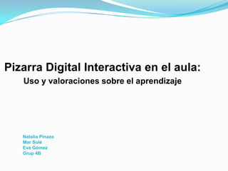 Natalia Pinazo
Mar Solé
Eva Gómez
Grup 4B
Pizarra Digital Interactiva en el aula:
Uso y valoraciones sobre el aprendizaje
 