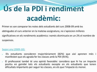 Ús de la PDI i rendiment
acadèmic:
Primer es van comparar les notes dels estudiants del curs 2008-09 amb les
obtingudes el curs anterior en la mateixa assignatura, no s'aprecien millores
significatives en els rendiments acadèmics: només disminueix en un 2% el nombre de
suspensos.
Segon any (2009-10):
● Els estudiants consideren majoritàriament (82%) que així aprenen més i
manifesten que els agrada fer les classes amb la PDI (91%).
● El professorat també té una opinió favorable: considera que hi ha un impacte
positiu en gairebé tots els estudiants excepte en els estudiants que tenen
dificultats importants per seguir les classes, en els que l'impacte és menor.
 