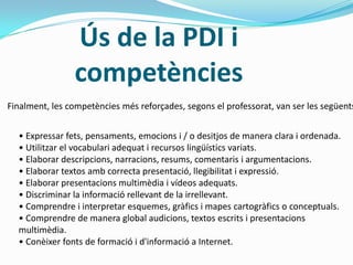 Ús de la PDI i
competències
Finalment, les competències més reforçades, segons el professorat, van ser les següents
• Expressar fets, pensaments, emocions i / o desitjos de manera clara i ordenada.
• Utilitzar el vocabulari adequat i recursos lingüístics variats.
• Elaborar descripcions, narracions, resums, comentaris i argumentacions.
• Elaborar textos amb correcta presentació, llegibilitat i expressió.
• Elaborar presentacions multimèdia i vídeos adequats.
• Discriminar la informació rellevant de la irrellevant.
• Comprendre i interpretar esquemes, gràfics i mapes cartogràfics o conceptuals.
• Comprendre de manera global audicions, textos escrits i presentacions
multimèdia.
• Conèixer fonts de formació i d'informació a Internet.
 