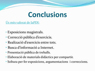 Conclusions
Ús més valorat de laPDI:
• Exposicions magistrals.
• Correcció pública d’exercicis.
• Realizació d’exercicis entre tots.
• Busca d’informació a Internet.
• Presentació pública de treballs.
• Elaboració de materials didàctics per compartir.
• Soltura per fer exposicions, argumentacions i correccions.
 