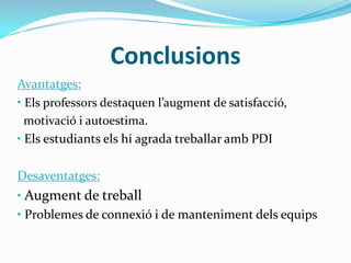 Conclusions
Avantatges:
• Els professors destaquen l’augment de satisfacció,
motivació i autoestima.
• Els estudiants els hi agrada treballar amb PDI
Desaventatges:
• Augment de treball
• Problemes de connexió i de manteniment dels equips
 