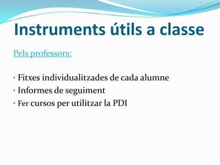Instruments útils a classe
Pels professors:
• Fitxes individualitzades de cada alumne
• Informes de seguiment
• Fer cursos per utilitzar la PDI
 