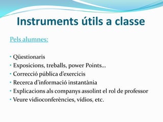 Instruments útils a classe
Pels alumnes:
• Qüestionaris
• Exposicions, treballs, power Points…
• Correcció pública d’exercicis
• Recerca d’informació instantània
• Explicacions als companys assolint el rol de professor
• Veure vidioconferències, vídios, etc.
 
