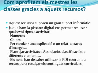 Com aprofitem els mestres les
classes gracies a aquets recursos?
 Aquest recursos suposen un gran suport informàtic
 Ja que ham la pissarra digital ens permet realitzar
qualsevol tipus d’activitat:
-Números
-Colors
-Per recolzar una explicació o un relat a traves
d'imatges…
-Plantejar activitats d’Associació, classificació de
diferents elements…
-Els nens han de saber utilitzar la PDI com a nou
recurs per a recalçar els continguts curriculars
 