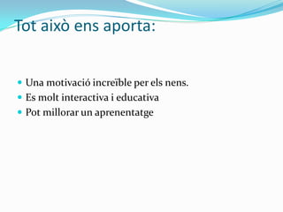 Tot això ens aporta:
 Una motivació increïble per els nens.
 Es molt interactiva i educativa
 Pot millorar un aprenentatge
 