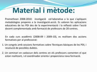 Material i mètode:
Promethean 2008-2010: invstigació col·laborativa a la que s'apliquen
metodologies properes a la investigació-acció. Es valoren les aplicacions
educatives de les PDI des de la experimentació i la reflexió sobre l'acció
docent complementada amb formació de professors de 20 centres.
En cada curs acadèmic (2008-09 i 2009-10), es realitzen dos accions
formatives per al professorat:
1. Un congrés amb sessions formatives sobre Tècniques bàsiques de les PDI, i
resolució de possibles dubtes.
2. Un seminari en cadascun dels centres on els professors comenten el que
estan realitzant, i el coordinador orienta i proporciona nova formació.
 
