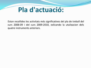 Pla d'actuació:
Estan recollides les activitats més significatives del pla de treball del
curs 2008-09 i del curs 2009-2010, exlicando la utulixacion dels
quatre instruments anteriors.
 