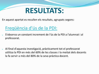 RESULTATS:
En aquest apartat es recullen els resultats, agrupats segons:
Freqüència d'ús de la PDI:
● S'observa un constant increment de l'ús de la PDI a l'alumnat i al
professorat.
● Al final d'aquesta investigació, pràcticament tot el professorat
utilitza la PDI en més del 60% de les classes i la meitat dels docents
la fa servir a més del 80% de la seva pràctica docent.
 