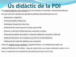 Ús didàctic de la PDI
Els models didàctics més utilitzats són els centrats en l'activitat i control del professor.
Els usos més ben valorats per gairebé la totalitat del professorat van ser:
● Exposicions magistrals.
● Correcció pública d'exercicis.
● Realització d'exercicis entre tots.
● Elaboració de síntesi durant la classe amb la PDI.
● Recerca a Internet d'informació per comentar a classe.
● Presentació pública de treballs i materials elaborats o buscats a Internet.
● Explicació de temes als companys assumint el rol de professor.
● Elaboració de materials didàctics per compartir.
Entre els models menys utilitzats: la gestió de blocs, i la realització de wikis, de
videoconferències o de vídeos. (Aquests models tenen una major complexitat i potser, en un
futur, en augmentar les competències del professorat es facin servir més)
 