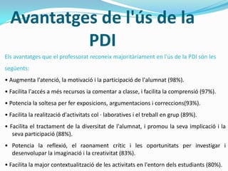 Avantatges de l'ús de la
PDI
Els avantatges que el professorat reconeix majoritàriament en l'ús de la PDI són les
següents:
• Augmenta l'atenció, la motivació i la participació de l'alumnat (98%).
• Facilita l'accés a més recursos ia comentar a classe, i facilita la comprensió (97%).
• Potencia la soltesa per fer exposicions, argumentacions i correccions(93%).
• Facilita la realització d'activitats col · laboratives i el treball en grup (89%).
• Facilita el tractament de la diversitat de l'alumnat, i promou la seva implicació i la
seva participació (88%).
• Potencia la reflexió, el raonament crític i les oportunitats per investigar i
desenvolupar la imaginació i la creativitat (83%).
• Facilita la major contextualització de les activitats en l'entorn dels estudiants (80%).
 