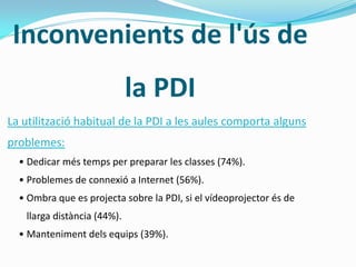 Inconvenients de l'ús de
la PDI
La utilització habitual de la PDI a les aules comporta alguns
problemes:
• Dedicar més temps per preparar les classes (74%).
• Problemes de connexió a Internet (56%).
• Ombra que es projecta sobre la PDI, si el vídeoprojector és de
llarga distància (44%).
• Manteniment dels equips (39%).
 