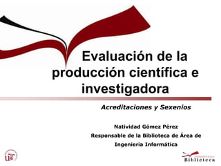      Evaluación de la      producción científica e investigadora Acreditaciones y Sexenios Natividad Gómez Pérez Responsable de la Biblioteca de Área de  Ingeniería Informática 