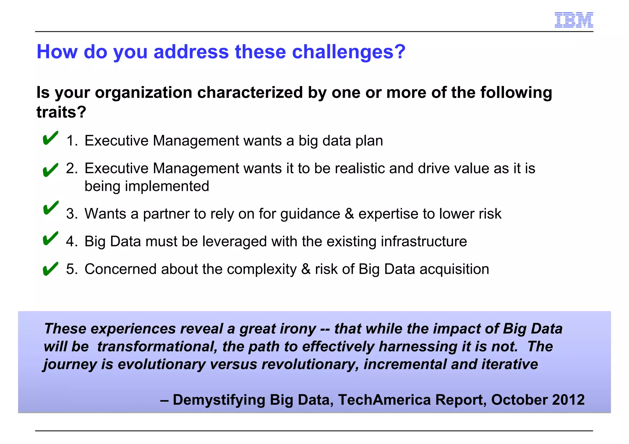 How do you address these challenges?
These experiences reveal a great irony -- that while the impact of Big Data
will be transformational, the path to effectively harnessing it is not. The
journey is evolutionary versus revolutionary, incremental and iterative
– Demystifying Big Data, TechAmerica Report, October 2012
Is your organization characterized by one or more of the following
traits?
1. Executive Management wants a big data plan
2. Executive Management wants it to be realistic and drive value as it is
being implemented
3. Wants a partner to rely on for guidance & expertise to lower risk
4. Big Data must be leveraged with the existing infrastructure
5. Concerned about the complexity & risk of Big Data acquisition
✔
✔
✔
✔
✔
 