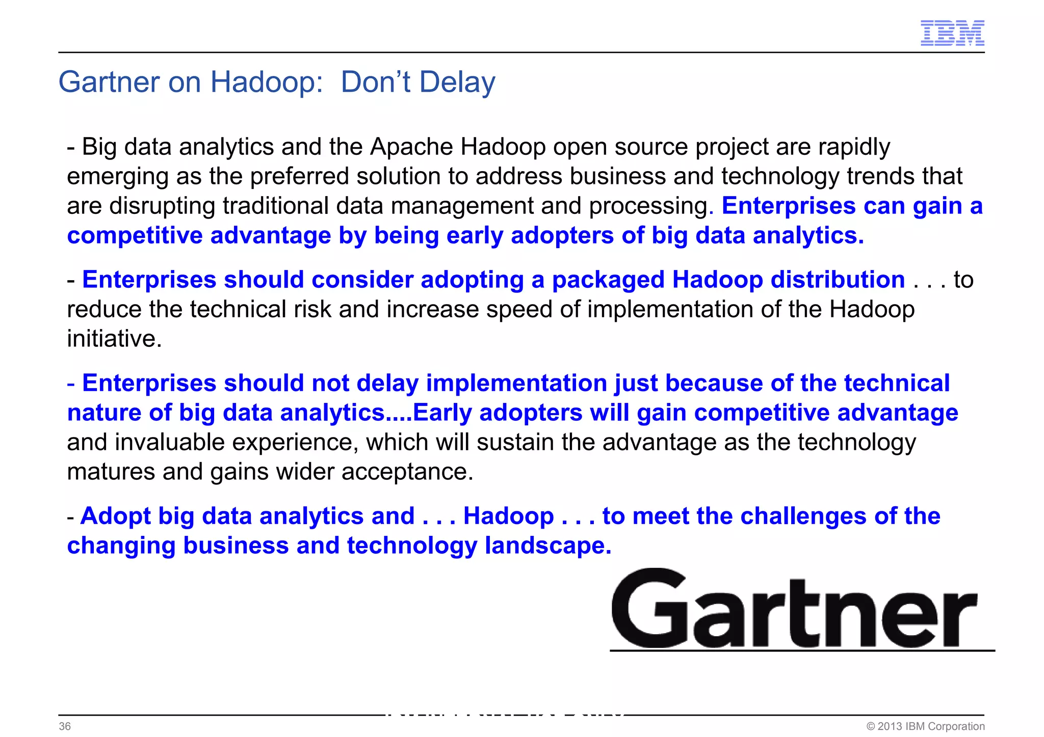 © 2013 IBM Corporation36
Gartner on Hadoop: Don’t Delay
- Big data analytics and the Apache Hadoop open source project are rapidly
emerging as the preferred solution to address business and technology trends that
are disrupting traditional data management and processing. Enterprises can gain a
competitive advantage by being early adopters of big data analytics.
- Enterprises should consider adopting a packaged Hadoop distribution . . . to
reduce the technical risk and increase speed of implementation of the Hadoop
initiative.
- Enterprises should not delay implementation just because of the technical
nature of big data analytics....Early adopters will gain competitive advantage
and invaluable experience, which will sustain the advantage as the technology
matures and gains wider acceptance.
- Adopt big data analytics and . . . Hadoop . . . to meet the challenges of the
changing business and technology landscape.
IBM INTERNAL USE ONLY
 