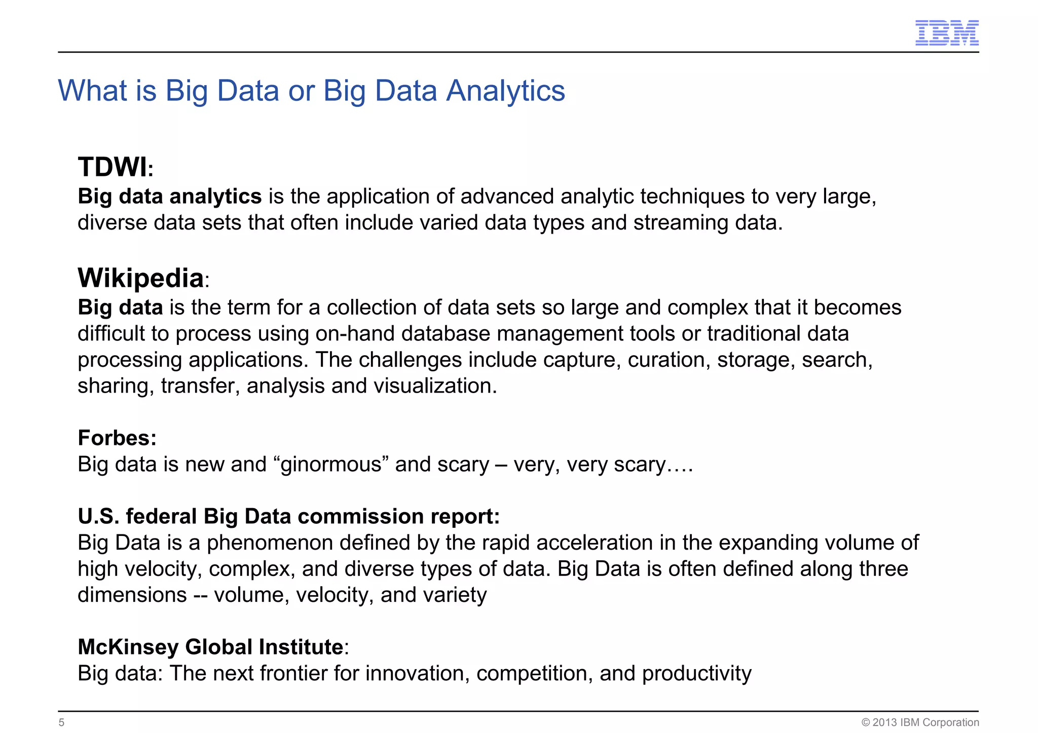 © 2013 IBM Corporation5
What is Big Data or Big Data Analytics
TDWI:
Big data analytics is the application of advanced analytic techniques to very large,
diverse data sets that often include varied data types and streaming data.
Wikipedia:
Big data is the term for a collection of data sets so large and complex that it becomes
difficult to process using on-hand database management tools or traditional data
processing applications. The challenges include capture, curation, storage, search,
sharing, transfer, analysis and visualization.
Forbes:
Big data is new and “ginormous” and scary – very, very scary….
U.S. federal Big Data commission report:
Big Data is a phenomenon defined by the rapid acceleration in the expanding volume of
high velocity, complex, and diverse types of data. Big Data is often defined along three
dimensions -- volume, velocity, and variety
McKinsey Global Institute:
Big data: The next frontier for innovation, competition, and productivity
 