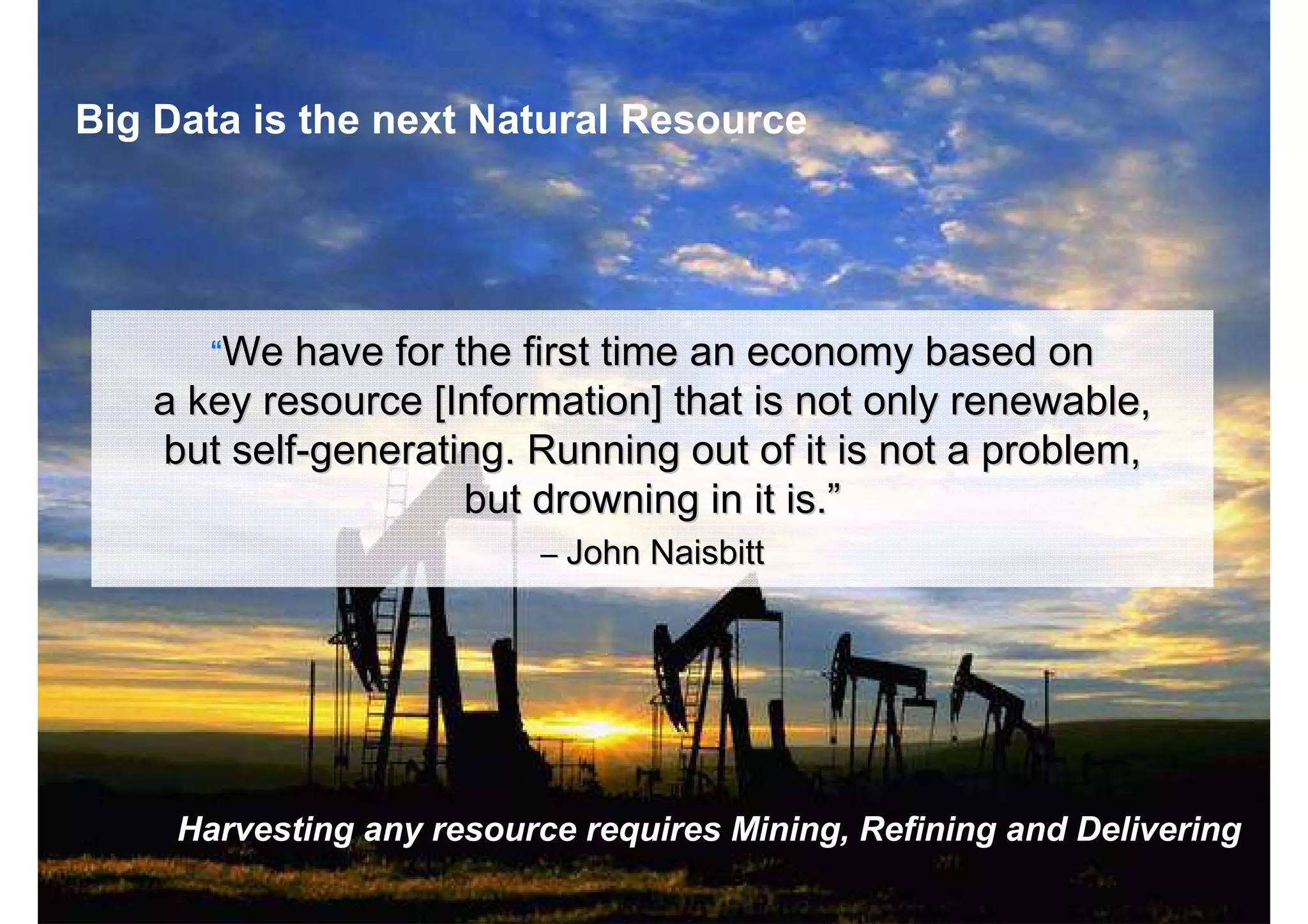 © 2013 IBM Corporation7
“Data is the New Oil”
““We have for the first time an economy based onWe have for the first time an economy based on
a key resource [Information] that is not only renewable,a key resource [Information] that is not only renewable,
but selfbut self--generating. Running out of it is not a problem,generating. Running out of it is not a problem,
but drowning in it is.but drowning in it is.””
–– JohnJohn NaisbittNaisbitt
Harvesting any resource requires Mining, Refining and Delivering
Big Data is the next Natural Resource
 