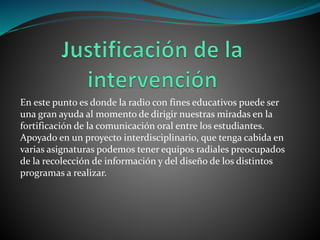 En este punto es donde la radio con fines educativos puede ser
una gran ayuda al momento de dirigir nuestras miradas en la
fortificación de la comunicación oral entre los estudiantes.
Apoyado en un proyecto interdisciplinario, que tenga cabida en
varias asignaturas podemos tener equipos radiales preocupados
de la recolección de información y del diseño de los distintos
programas a realizar.
 