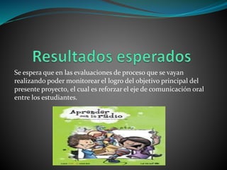 Se espera que en las evaluaciones de proceso que se vayan
realizando poder monitorear el logro del objetivo principal del
presente proyecto, el cual es reforzar el eje de comunicación oral
entre los estudiantes.
 