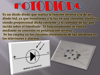 Es un diodo diodo que realiza la función inversa a la de un
diodo led, ya que transforma a la luz en una corriente eléctrica
siendo proporcional dicha corriente a la cantidad de luz que
incida sobre el fotodiodo . El funcionamiento se realiza
mediante su conexión en polarización inversa.
 Se los emplea en los circuitos electrónicos de luz infrarroja en
los televisores y alarmas
 