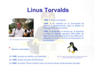 Linus Torvalds http://www.fotopedia.com/items/flickr-2236111019 1969     Nace; en Helsinki. 1988     Es admitido en la Universidad de Helsinki y, posteriormente, logra un Máster en Ciencias de la Comunicación. 1991     Desarrolla un  kernel  que, al ‘liberarse’ y unirse al sistema operativo GNU·UNIX dio lugar a lo que hoy conocemos como GNU/Linux, presente en un gran número de ordenadores en la actualidad. *   Algunas curiosidades: -En  1996 , se puso su nombre a un asteroide. -En  1998 , recibió el premio  Pioner Award . -En  2006 , la revista  Time  lo nombró como uno de los héroes revolucionarios del siglo. http://www.google.es/imgres?imgurl=http://westopia.host.sk/blog/wp-content/uploads/2006/03/TUX.jpg&imgrefurl 