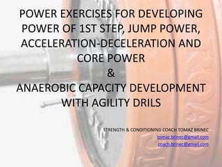 POWER EXERCISES FOR DEVELOPING
POWER OF 1ST STEP, JUMP POWER,
ACCELERATION-DECELERATION AND
CORE POWER
&
ANAEROBIC CAPACITY DEVELOPMENT
WITH AGILITY DRILS
STRENGTH & CONDITIONING COACH TOMAZ BRINEC
tomaz.brinec@gmail.com
coach.brinec@gmail.com
 