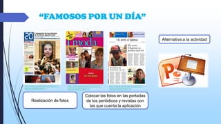 “FAMOSOS POR UN DÍA”
Alternativa a la actividad

http://www.pinterest.com/pin/17
6625616606755217/

http://www.pinterest.com/pin/17
6625616606755217/

Realización de fotos

http://www.pinterest.com/pin/17
6625616606755217/

Colocar las fotos en las portadas
de los periódicos y revistas con
las que cuenta la aplicación

 