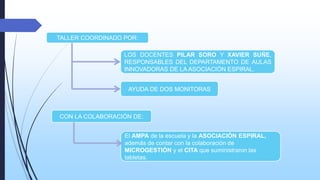 TALLER COORDINADO POR:
LOS DOCENTES PILAR SORO Y XAVIER SUÑE,
RESPONSABLES DEL DEPARTAMENTO DE AULAS
INNOVADORAS DE LA ASOCIACIÓN ESPIRAL.

AYUDA DE DOS MONITORAS

CON LA COLABORACIÓN DE:
El AMPA de la escuela y la ASOCIACIÓN ESPIRAL,
además de contar con la colaboración de
MICROGESTIÓN y el CITA que suministraron las
tabletas.

 