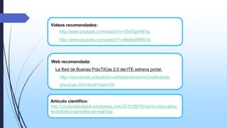 Vídeos recomendados:
http://www.youtube.com/watch?v=v5ntTjpmNYg
http://www.youtube.com/watch?v=MldsIiSMWVA

Web recomendada:
La Red de Buenas PrácTICas 2.0 del ITE estrena portal.

http://recursostic.educacion.es/heda/version/v2/es/buenaspracticas-20/infantil?start=24

Artículo científico:
http://chulavistadigital.wordpress.com/2011/06/18/centro-educativotecnologico-barriales-en-marcha/

 
