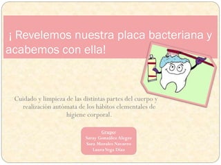 Grupo:
Saray González Alegre
Sara Morales Navarro
LauraVega Díaz
¡ Revelemos nuestra placa bacteriana y
acabemos con ella!
Cuidado y limpieza de las distintas partes del cuerpo y
realización autómata de los hábitos elementales de
higiene corporal.
 