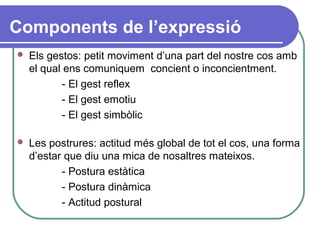 Components de l’expressió
 Els gestos: petit moviment d’una part del nostre cos amb
el qual ens comuniquem concient o inconcientment.
- El gest reflex
- El gest emotiu
- El gest simbòlic
 Les postrures: actitud més global de tot el cos, una forma
d’estar que diu una mica de nosaltres mateixos.
- Postura estàtica
- Postura dinàmica
- Actitud postural
 