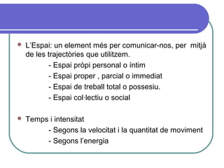  L’Espai: un element més per comunicar-nos, per mitjà
de les trajectòries que utilitzem.
- Espai pròpi personal o íntim
- Espai proper , parcial o immediat
- Espai de treball total o possesiu.
- Espai col·lectiu o social
 Temps i intensitat
- Segons la velocitat i la quantitat de moviment
- Segons l’energia
 
