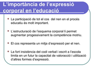 L’importància de l’expressió
corporal en l’educació
 La participació de tot el cos del nen en el procés
educatiu és molt important.
 L’estructuració de l’esquema corporal li permet
augmentar progessivament la competència motriu.
 El cos representa un mitja d’espressió per el nen.
 La fort insistència del codi verbal i escrit a l’escola
limita en un futur la capacitat de valoracció i utilització
d’altres formes d’expressió.
 