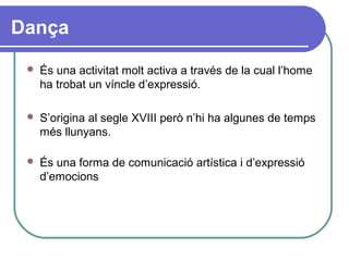 Dança
 És una activitat molt activa a través de la cual l’home
ha trobat un víncle d’expressió.
 S’origina al segle XVIII però n’hi ha algunes de temps
més llunyans.
 És una forma de comunicació artística i d’expressió
d’emocions
 