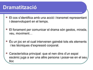 Dramatització
 El cos s’identifica amb una acció i transmet representant
i desenvolupant en el temps.
 El fonament per comunicar el drama són gestos, mirada,
veu, moviment…
 És un joc en el cual intervenen gairebé tots els elements
i les técniques d’expressió corporal.
 Característica principal: que el nen dins d’un espai
escènic juga a ser una altre persona i posar-se en el seu
lloc
 