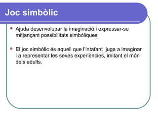 Joc simbòlic
 Ajuda desenvolupar la imaginació i expressar-se
mitjançant possibilitats simbóliques
 El joc simbòlic és aquell que l’intafant juga a imaginar
i a representar les seves experiències, imitant el món
dels adults.
 