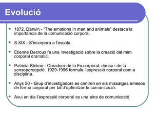 Evolució
 1872, Darwin - “The emotions in man and animals” destaca la
importància de la comunicació corporal.
 S.XIX - S’incorpora a l’escola.
 Etienne Decroux fa una investigació sobre la creació del mim
corporal dramàtic.
 Patricia Stokoe - Creadora de la Ex.corporal, dansa i de la
sensopercepció. 1929-1996 formula l’expressió corporal com a
disciplina.
 Anys 50 - Grup d’investigadors es centren en els missatges emesos
de forma corporal per tal d’optimitzar la comunicació.
 Avui en dia l’expressió corporal es una eina de comunicació.
 