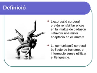 Definició
 L’expressió corporal
pretén rehabilitar el cos
en la imatge de cadascú
i afavorir una millor
adaptació en ell mateix.
 La comunicació corporal
és l’acte de transmetre
informació sense utilitzar
el llenguatge.
 