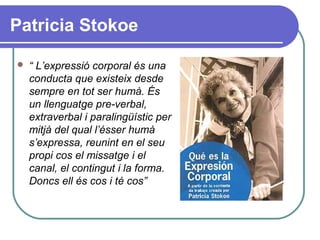 Patricia Stokoe
 “ L’expressió corporal és una
conducta que existeix desde
sempre en tot ser humà. És
un llenguatge pre-verbal,
extraverbal i paralingüístic per
mitjà del qual l’ésser humà
s’expressa, reunint en el seu
propi cos el missatge i el
canal, el contingut i la forma.
Doncs ell és cos i té cos”
 