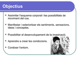 Objectius
 Assimilar l’esquema corporal i les possibilitats de
moviment del cos.
 Manifestar i exterioritzar els sentiments, sensacions,
idees i conceptes.
 Possibilitar el desenvolupament de la imaginació.
 Aprendre a crear les condiccions.
 Conèixer l’entorn.
 