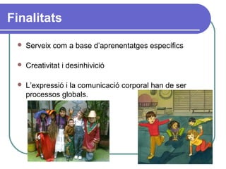 Finalitats
 Serveix com a base d’aprenentatges específics
 Creativitat i desinhivició
 L’expressió i la comunicació corporal han de ser
processos globals.
 
