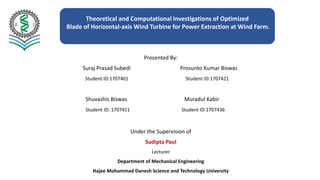 Theoretical and Computational Investigations of Optimized
Blade of Horizontal-axis Wind Turbine for Power Extraction at Wind Farm.
Presented By:
Suraj Prasad Subedi Prosunto Kumar Biswas
Student ID:1707401 Student ID:1707421
Shuvashis Biswas Muradul Kabir
Student ID: 1707411 Student ID:1707436
Under the Supervision of
Sudipta Paul
Lecturer
Department of Mechanical Engineering
Hajee Mohammad Danesh Science and Technology University
 