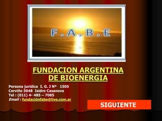 FUNDACION ARGENTINA
               DE BIOENERGIA
Persona jurídica I. G. J Nº 1505
Cerviño 5048 Isidro Casanova
Tel : (011) 4- 485 – 7085
Email : fundaciónfabe@live.com.ar
                                    SIGUIENTE
 