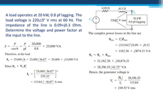 A load operates at 20 kW, 0.8 pf lagging. The
load voltage is 220∠0° V rms at 60 Hz. The
impedance of the line is 0.09+j0.3 Ohm.
Determine the voltage and power factor at
the input to the line.

S
S

 
