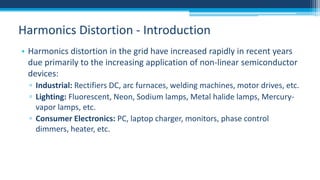 Harmonics Distortion - Introduction
• Harmonics distortion in the grid have increased rapidly in recent years
due primarily to the increasing application of non-linear semiconductor
devices:
▫ Industrial: Rectifiers DC, arc furnaces, welding machines, motor drives, etc.
▫ Lighting: Fluorescent, Neon, Sodium lamps, Metal halide lamps, Mercuryvapor lamps, etc.
▫ Consumer Electronics: PC, laptop charger, monitors, phase control
dimmers, heater, etc.

 