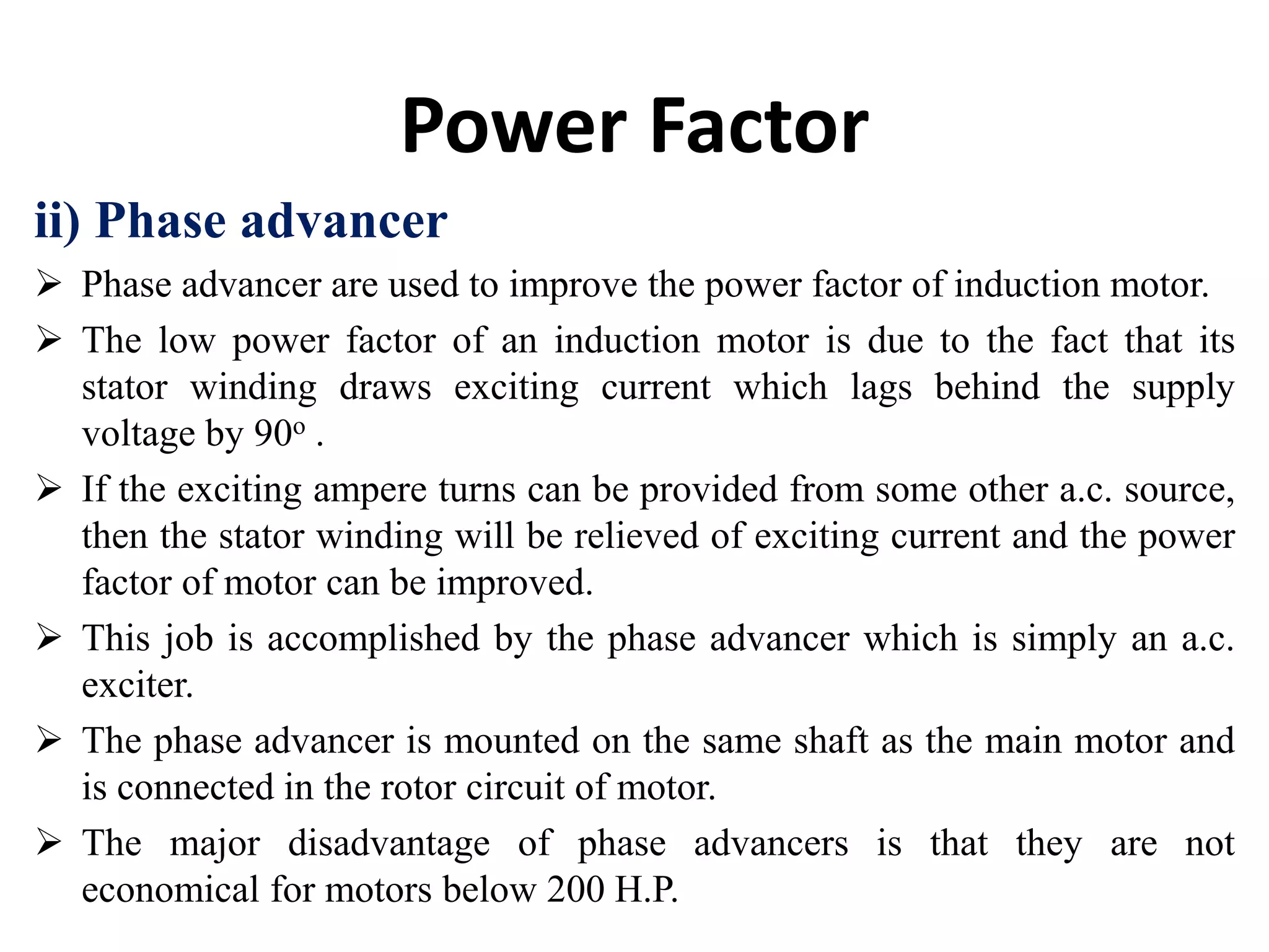 Power Factor
ii) Phase advancer
 Phase advancer are used to improve the power factor of induction motor.
 The low power factor of an induction motor is due to the fact that its
stator winding draws exciting current which lags behind the supply
voltage by 90o .
 If the exciting ampere turns can be provided from some other a.c. source,
then the stator winding will be relieved of exciting current and the power
factor of motor can be improved.
 This job is accomplished by the phase advancer which is simply an a.c.
exciter.
 The phase advancer is mounted on the same shaft as the main motor and
is connected in the rotor circuit of motor.
 The major disadvantage of phase advancers is that they are not
economical for motors below 200 H.P.
 