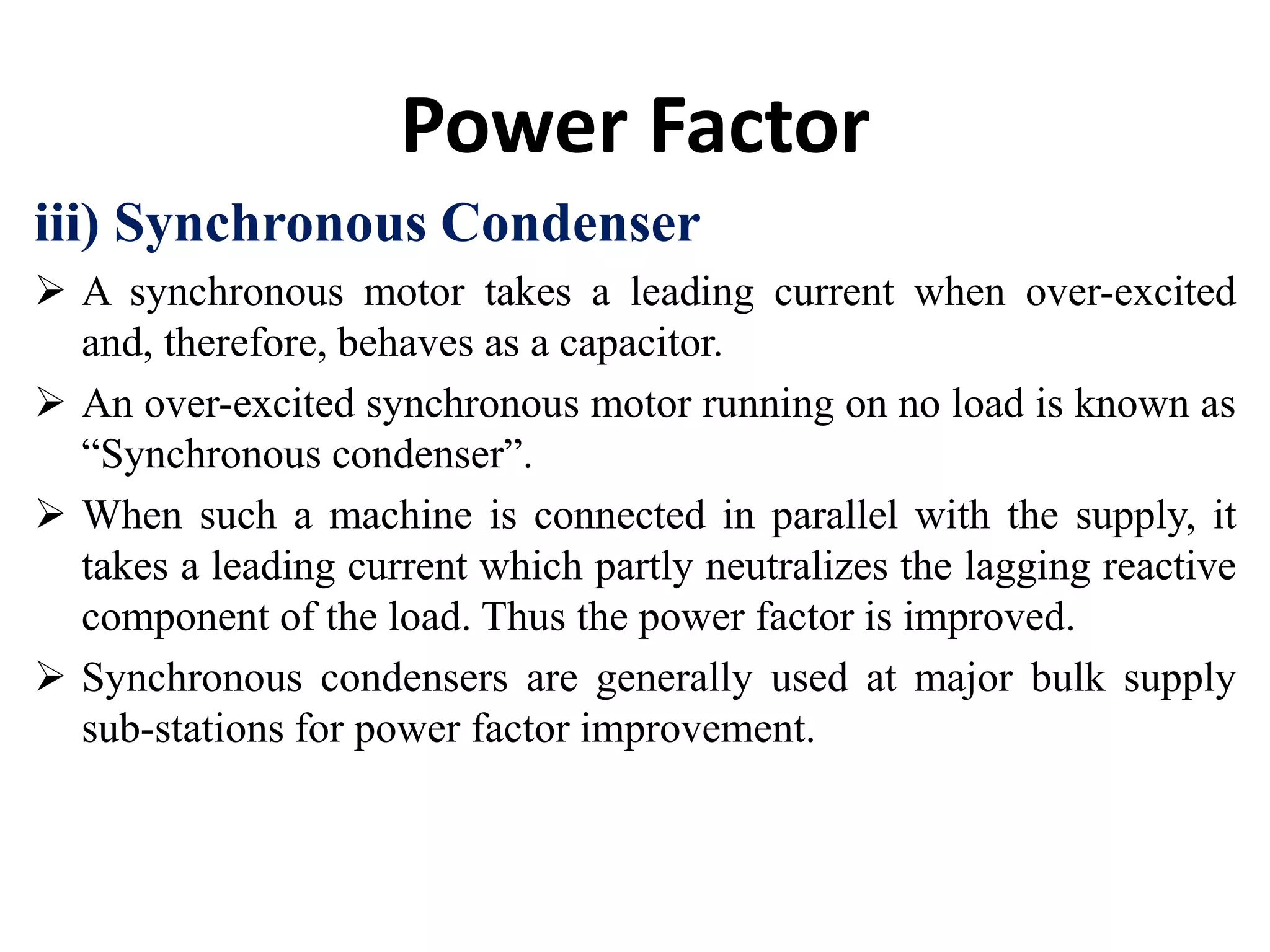 Power Factor
iii) Synchronous Condenser
 A synchronous motor takes a leading current when over-excited
and, therefore, behaves as a capacitor.
 An over-excited synchronous motor running on no load is known as
“Synchronous condenser”.
 When such a machine is connected in parallel with the supply, it
takes a leading current which partly neutralizes the lagging reactive
component of the load. Thus the power factor is improved.
 Synchronous condensers are generally used at major bulk supply
sub-stations for power factor improvement.
 