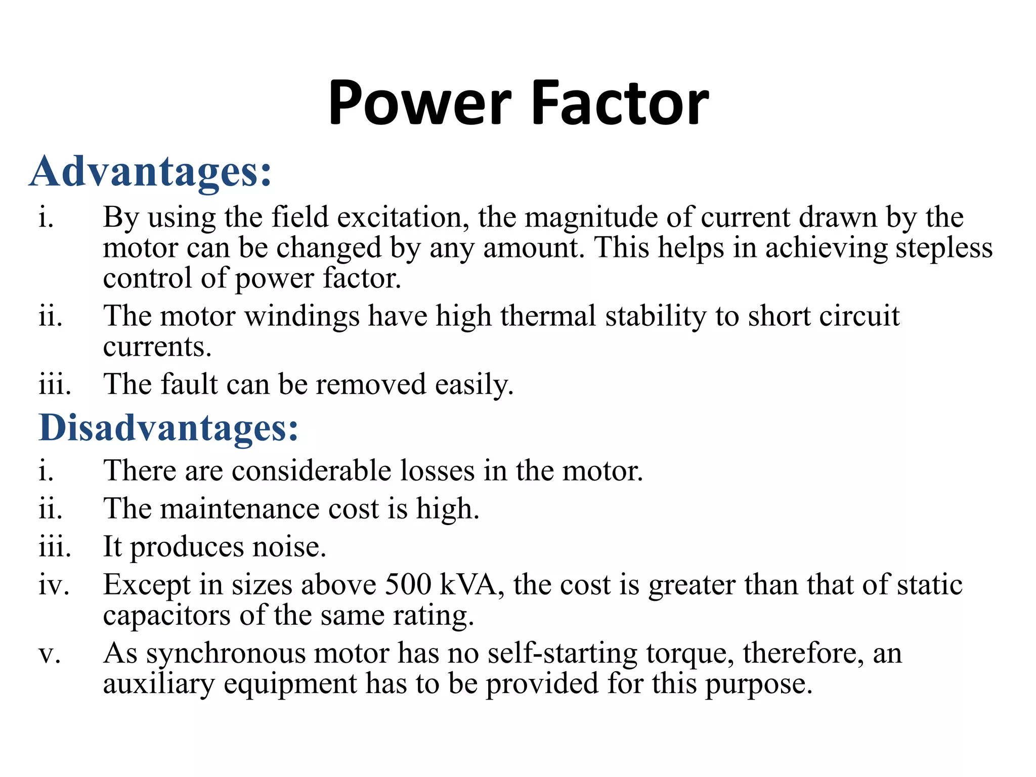 Power Factor
Advantages:
i. By using the field excitation, the magnitude of current drawn by the
motor can be changed by any amount. This helps in achieving stepless
control of power factor.
ii. The motor windings have high thermal stability to short circuit
currents.
iii. The fault can be removed easily.
Disadvantages:
i. There are considerable losses in the motor.
ii. The maintenance cost is high.
iii. It produces noise.
iv. Except in sizes above 500 kVA, the cost is greater than that of static
capacitors of the same rating.
v. As synchronous motor has no self-starting torque, therefore, an
auxiliary equipment has to be provided for this purpose.
 